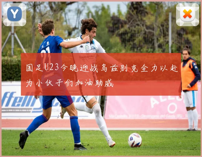 国足U23今晚迎战乌兹别克全力以赴为小伙子们加油助威