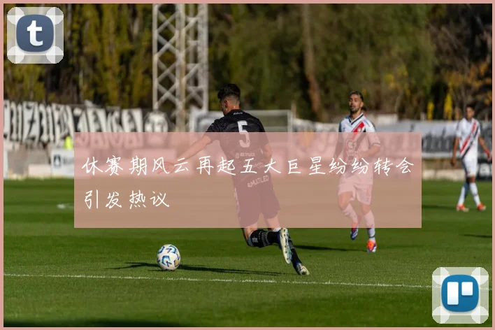 休赛期风云再起五大巨星纷纷转会引发热议