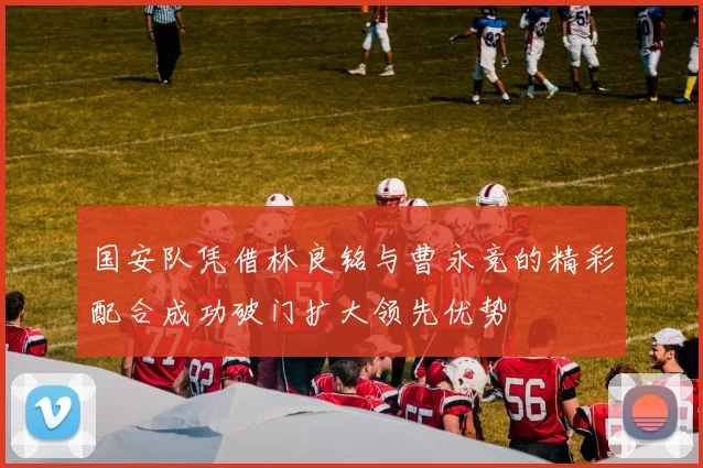 国安队凭借林良铭与曹永竞的精彩配合成功破门扩大领先优势