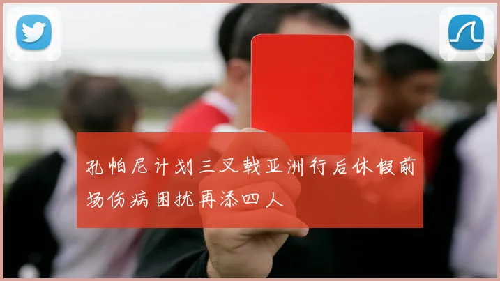 孔帕尼计划三叉戟亚洲行后休假前场伤病困扰再添四人