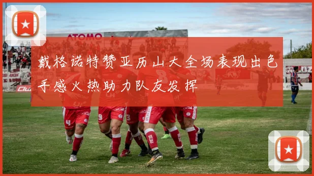 戴格诺特赞亚历山大全场表现出色手感火热助力队友发挥