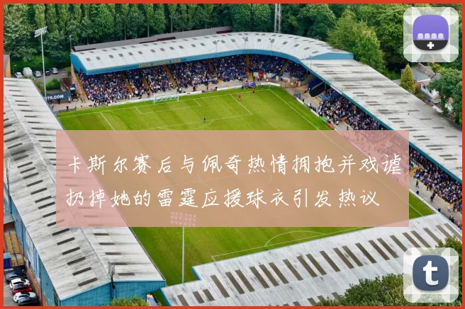 卡斯尔赛后与佩奇热情拥抱并戏谑扔掉她的雷霆应援球衣引发热议