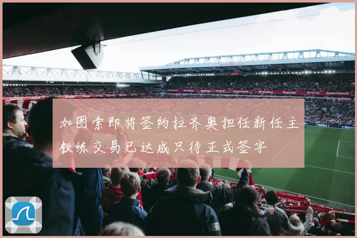 加图索即将签约拉齐奥担任新任主教练交易已达成只待正式签字