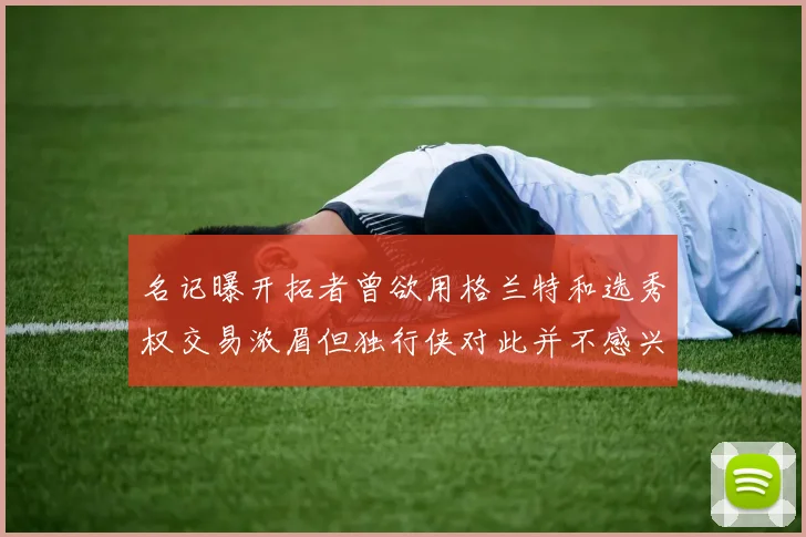 名记曝开拓者曾欲用格兰特和选秀权交易浓眉但独行侠对此并不感兴趣