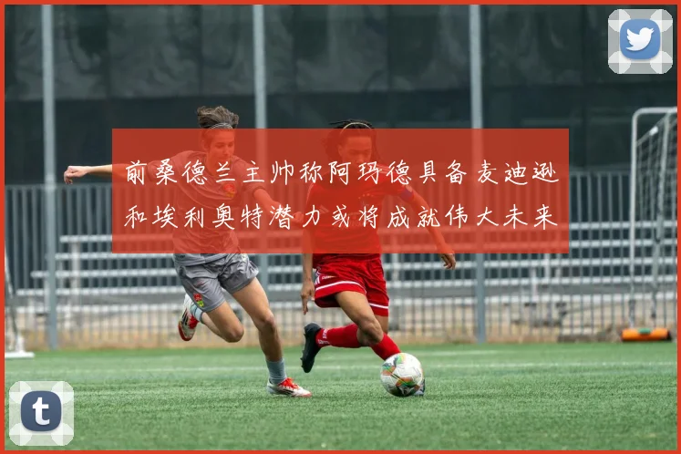 前桑德兰主帅称阿玛德具备麦迪逊和埃利奥特潜力或将成就伟大未来