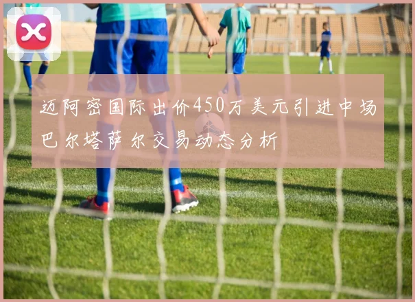 迈阿密国际出价450万美元引进中场巴尔塔萨尔交易动态分析