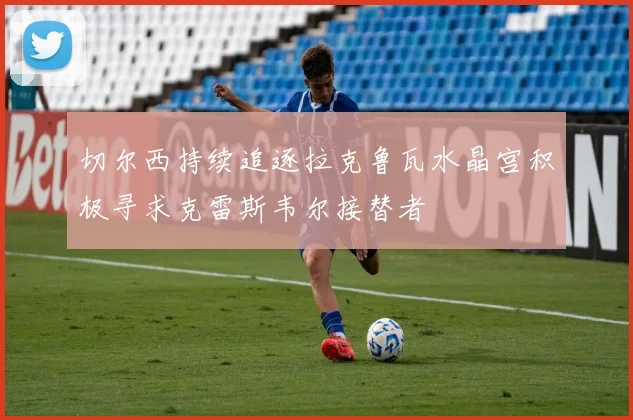 切尔西持续追逐拉克鲁瓦水晶宫积极寻求克雷斯韦尔接替者