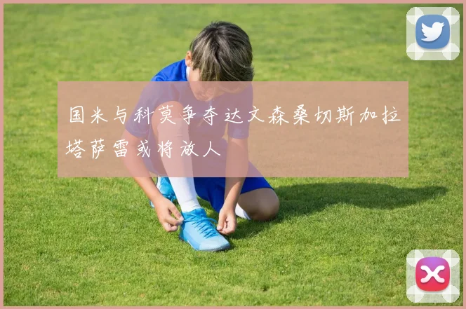 国米与科莫争夺达文森桑切斯加拉塔萨雷或将放人
