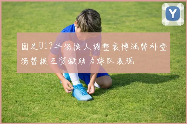 国足U17半场换人调整袁博涵替补登场替换王贺毅助力球队表现