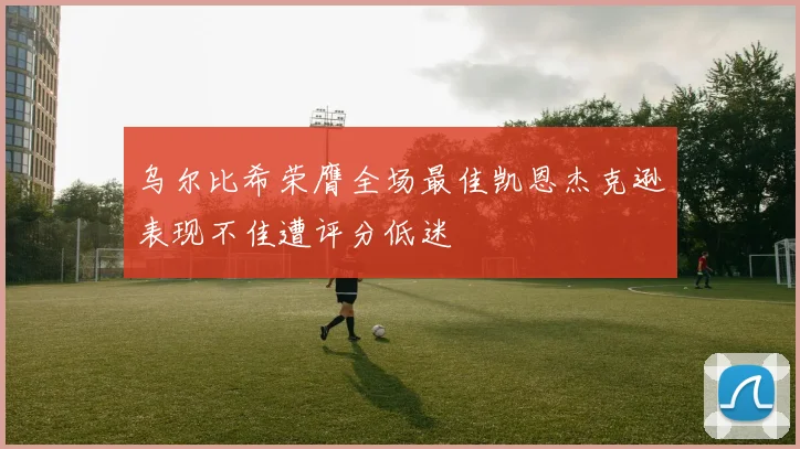 乌尔比希荣膺全场最佳凯恩杰克逊表现不佳遭评分低迷