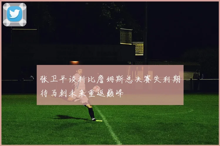 张卫平谈科比詹姆斯总决赛失利期待马刺未来重返巅峰