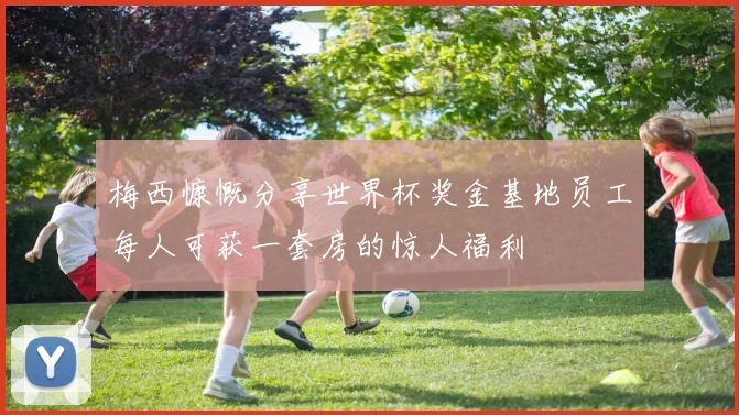 梅西慷慨分享世界杯奖金基地员工每人可获一套房的惊人福利