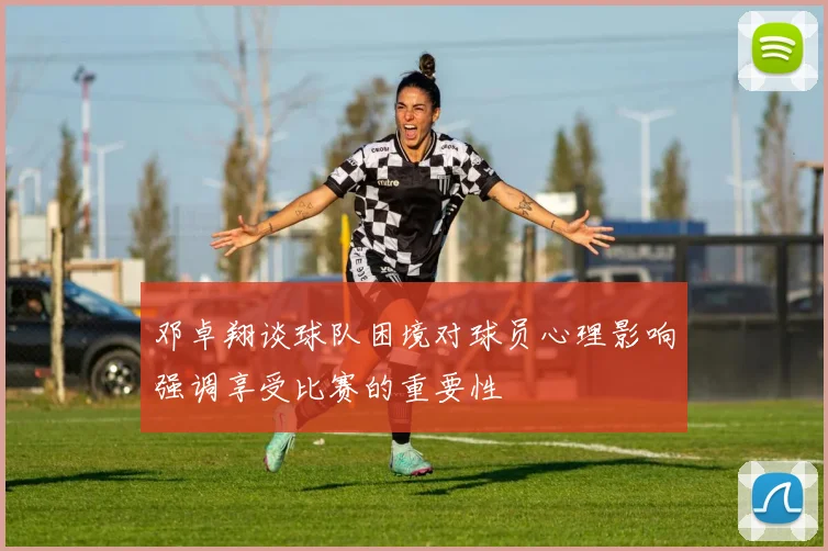 邓卓翔谈球队困境对球员心理影响强调享受比赛的重要性