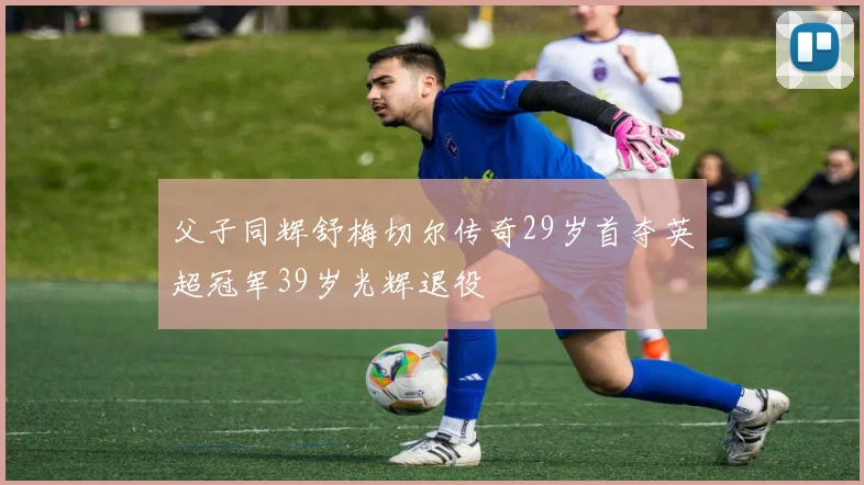 父子同辉舒梅切尔传奇29岁首夺英超冠军39岁光辉退役