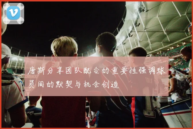 唐斯分享团队配合的重要性强调球员间的默契与机会创造