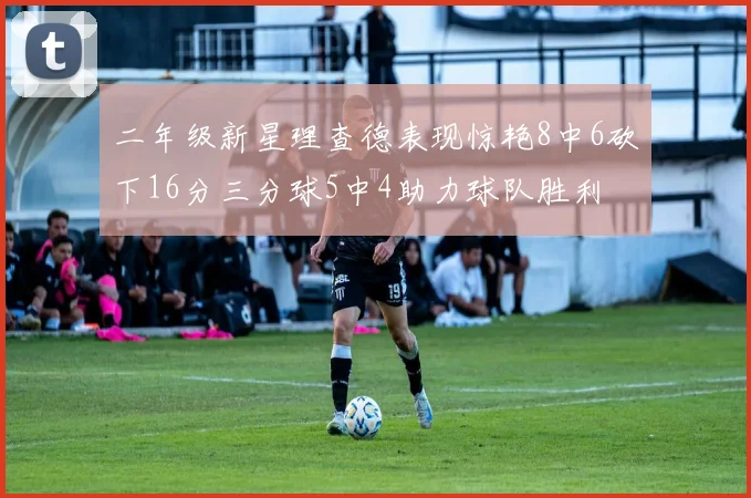 二年级新星理查德表现惊艳8中6砍下16分三分球5中4助力球队胜利