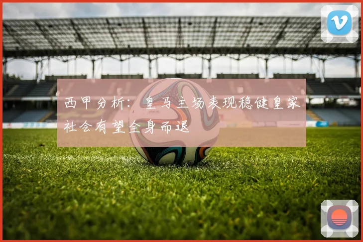 西甲分析：皇马主场表现稳健皇家社会有望全身而退