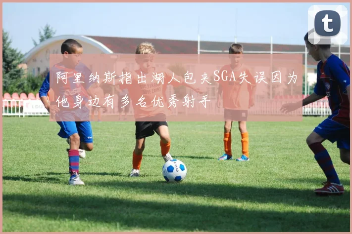 阿里纳斯指出湖人包夹SGA失误因为他身边有多名优秀射手