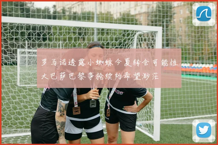 罗马诺透露小蜘蛛今夏转会可能性大巴萨巴黎争抢续约希望渺茫