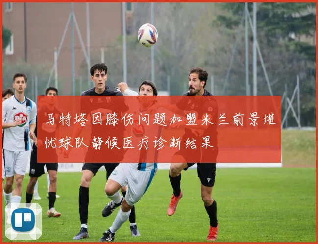 马特塔因膝伤问题加盟米兰前景堪忧球队静候医疗诊断结果