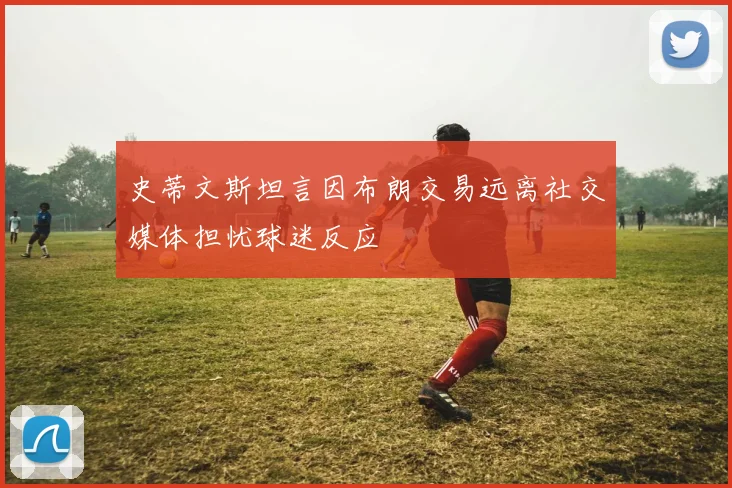 史蒂文斯坦言因布朗交易远离社交媒体担忧球迷反应