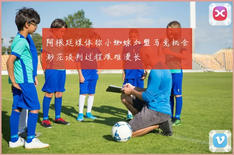 阿根廷媒体称小蜘蛛加盟马竞机会渺茫谈判过程艰难漫长