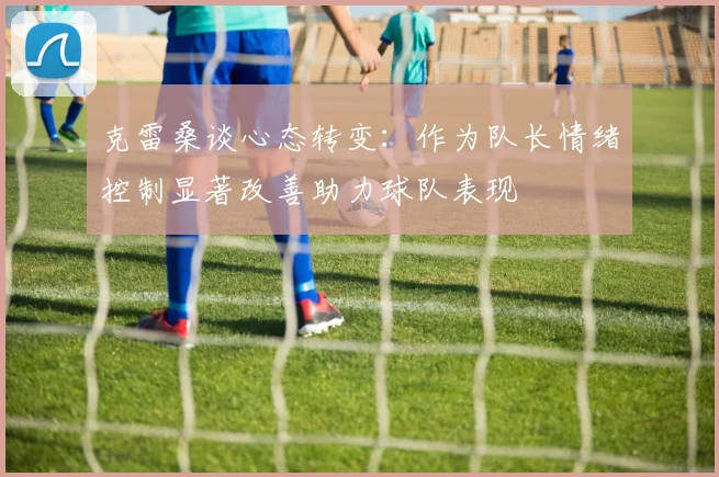 克雷桑谈心态转变：作为队长情绪控制显著改善助力球队表现